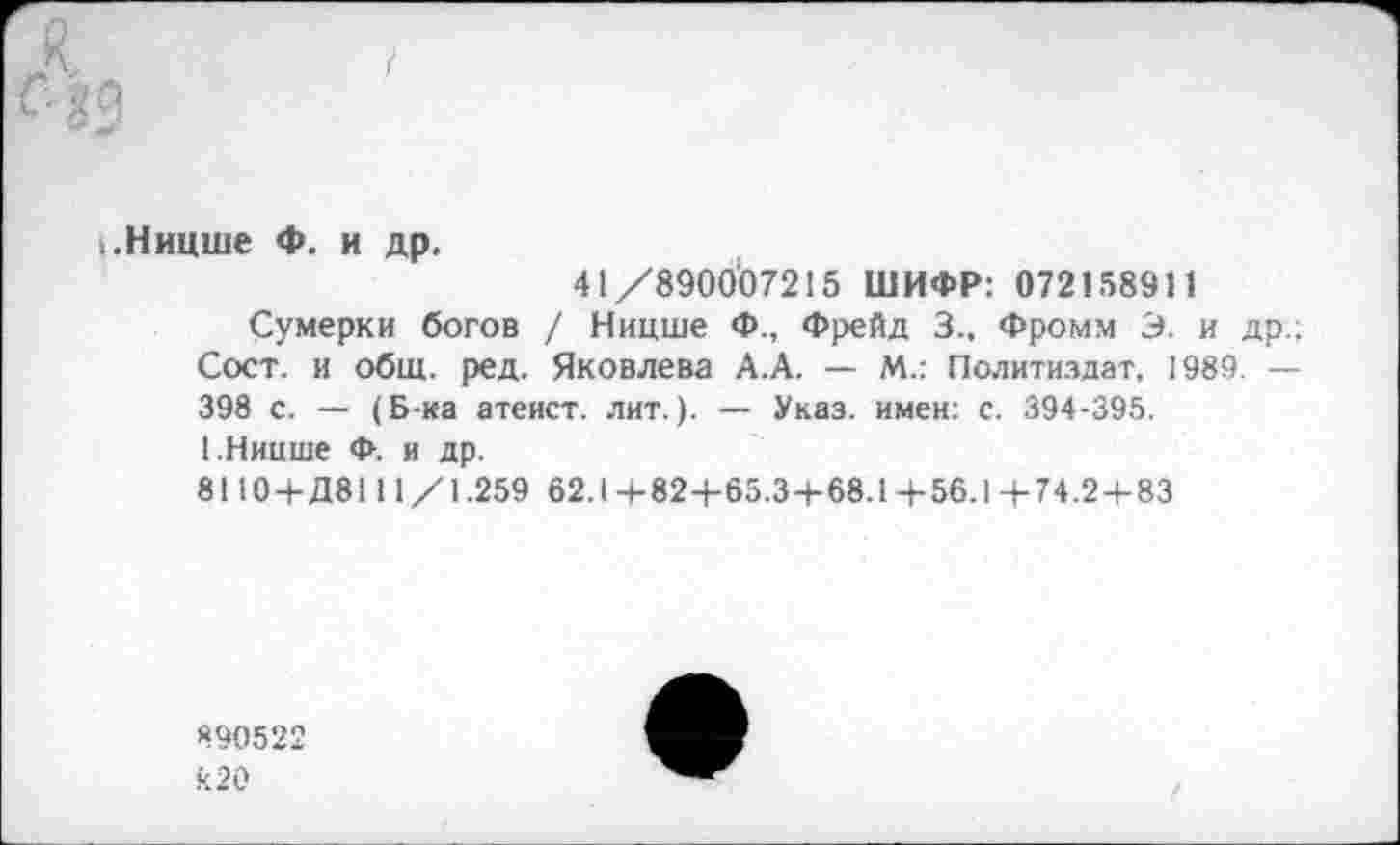 ﻿.Ницше Ф. и др.
41/890007215 ШИФР: 072158911
Сумерки богов / Ницше Ф., Фрейд 3.. Фромм Э. и др.; Сост. и общ. ред. Яковлева А.А. — М.: Политиздат, 1989. — 398 с. — (Б-ка атеист, лит.). — Указ, имен: с. 394-395.
1.Ницше Ф. и др.
8110+Д8111/1.259 62.1 +824-65.3+68.1 +56.1 + 74.2 + 83
890522 к 20